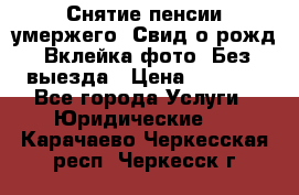 Снятие пенсии умержего. Свид.о рожд. Вклейка фото. Без выезда › Цена ­ 3 000 - Все города Услуги » Юридические   . Карачаево-Черкесская респ.,Черкесск г.